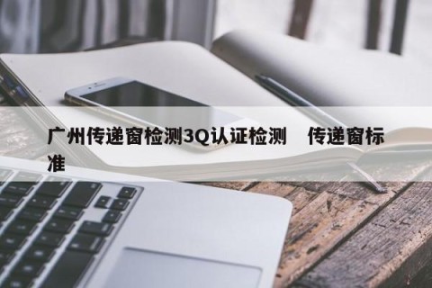 广州传递窗检测3Q认证检测   传递窗标准 